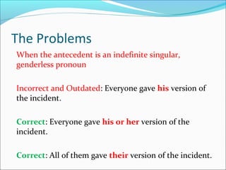 The Problems
When the antecedent is an indefinite singular,
genderless pronoun
Incorrect and Outdated: Everyone gave his version of
the incident.
Correct: Everyone gave his or her version of the
incident.
Correct: All of them gave their version of the incident.
 
