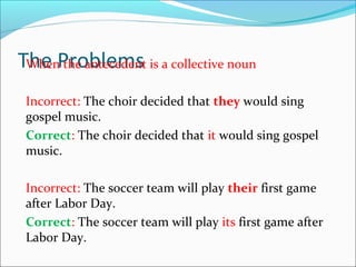 The ProblemsWhen the antecedent is a collective noun
Incorrect: The choir decided that they would sing
gospel music.
Correct: The choir decided that it would sing gospel
music.
Incorrect: The soccer team will play their first game
after Labor Day.
Correct: The soccer team will play its first game after
Labor Day.
 