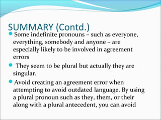 SUMMARY (Contd.)
Some indefinite pronouns – such as everyone,
everything, somebody and anyone – are
especially likely to be involved in agreement
errors
 They seem to be plural but actually they are
singular.
Avoid creating an agreement error when
attempting to avoid outdated language. By using
a plural pronoun such as they, them, or their
along with a plural antecedent, you can avoid
 