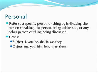 Personal
Refer to a specific person or thing by indicating the
person speaking, the person being addressed, or any
other person or thing being discussed
Cases:
Subject: I, you, he, she, it, we, they
Object: me, you, him, her, it, us, them
 
