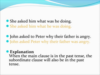 She asked him what was he doing.
She asked him what he was doing.
John asked to Peter why their father is angry.
John asked Peter why their father was angry.
Explanation
When the main clause is in the past tense, the
subordinate clause will also be in the past
tense.
 