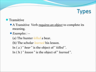 Transitive
A Transitive Verb requires an object to complete its
meaning.
Examples : --
(a) The hunter killed a bear.
(b) The scholar learned his lesson.
In ( a ) " bear " is the object of " killed ".
In ( b ) " lesson " is the object of " learned ".
 