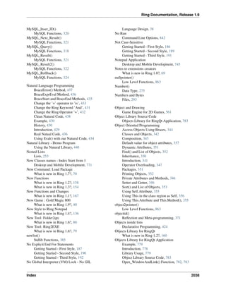 Ring Documentation, Release 1.9
MySQL_Inser_ID()
MySQL Functions, 320
MySQL_Next_Result()
MySQL Functions, 321
MySQL_Query()
MySQL Functions, 318
MySQL_Result()
MySQL Functions, 321
MySQL_Result2()
MySQL Functions, 322
MySQL_Rollback()
MySQL Functions, 324
Natural Language Programming
BraceError() Method, 437
BraceExprEval Method, 436
BraceStart and BraceEnd Methods, 435
Change the ’=’ operator to ’is’, 433
Change the Ring Keyword ’And’, 431
Change the Ring Operator ’+’, 432
Clean Natural Code, 438
Example, 430
History, 430
Introduction, 429
Real Natual Code, 436
Using Eval() with our Natural Code, 434
Natural Library - Demo Program
Using the Natural Library, 440
Nested Lists
Lists, 253
New Classes names - Index Start from 1
Desktop and Mobile Development, 771
New Command: Load Package
What is new in Ring 1.7?, 70
New Functions
What is new in Ring 1.2?, 158
What is new in Ring 1.3?, 154
New Functions and Changes
What is new in Ring 1.1?, 167
New Game : Gold Magic 800
What is new in Ring 1.9?, 40
New Style to Ring Notepad
What is new in Ring 1.4?, 136
New Tool: Folder2qrc
What is new in Ring 1.6?, 80
New Tool: Ring2EXE
What is new in Ring 1.6?, 79
newlist()
Stdlib Functions, 385
No Explicit End For Statements
Getting Started - First Style, 187
Getting Started - Second Style, 190
Getting Started - Third Style, 192
No Global Interpreter (VM) Lock - No GIL
Language Design, 38
No Run
Command Line Options, 842
Not Case-Sensitive
Getting Started - First Style, 186
Getting Started - Second Style, 189
Getting Started - Third Style, 191
Notepad Application
Desktop and Mobile Development, 745
Notes to extensions creators
What is new in Ring 1.8?, 69
nullpointer()
Low Level Functions, 863
Number()
Data Type, 275
Numbers and Bytes
Files, 293
Object and Drawing
Game Engine for 2D Games, 561
Object Library Source Code
Objects Library for RingQt Application, 783
Object Oriented Programming
Access Objects Using Braces, 344
Classes and Objects, 342
Composition, 345
Default value for object attributes, 357
Dynamic Attributes, 351
Find() and List of Objects, 352
Inheritance, 350
Introduction, 341
Operator Overloading, 347
Packages, 351
Printing Objects, 352
Private Attributes and Methods, 346
Setter and Getter, 346
Sort() and List of Objects, 353
Using Self.Attribute, 355
Using This in the class region as Self, 356
Using This.Attribute and This.Method(), 355
object2pointer()
Low Level Functions, 863
objectid()
Reﬂection and Meta-programming, 371
Objects inside lists
Declarative Programming, 424
Objects Library for RingQt
What is new in Ring 1.2?, 160
Objects Library for RingQt Application
Example, 779
Introduction, 778
Library Usage, 779
Object Library Source Code, 783
Open_WindowAndLink() Function, 782, 783
Index 2038
 