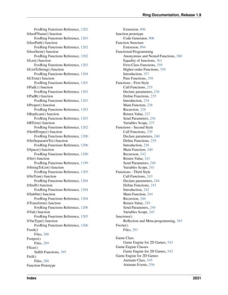 Ring Documentation, Release 1.9
FoxRing Functions Reference, 1202
frJustFName() function
FoxRing Functions Reference, 1203
frJustPath() function
FoxRing Functions Reference, 1202
frJustStem() function
FoxRing Functions Reference, 1202
frLen() function
FoxRing Functions Reference, 1203
frListToString() function
FoxRing Functions Reference, 1204
frLTrim() function
FoxRing Functions Reference, 1201
frPadL() function
FoxRing Functions Reference, 1203
frPadR() function
FoxRing Functions Reference, 1203
frProper() function
FoxRing Functions Reference, 1203
frReplicate() function
FoxRing Functions Reference, 1203
frRTrim() function
FoxRing Functions Reference, 1202
frSetIfEmpty() function
FoxRing Functions Reference, 1200
frSetSeparatorTo() function
FoxRing Functions Reference, 1206
frSpace() function
FoxRing Functions Reference, 1200
frStr() function
FoxRing Functions Reference, 1199
frStringToList() function
FoxRing Functions Reference, 1205
frStrTran() function
FoxRing Functions Reference, 1204
frStuff() function
FoxRing Functions Reference, 1204
frSubStr() function
FoxRing Functions Reference, 1204
frTransform() function
FoxRing Functions Reference, 1206
frVal() function
FoxRing Functions Reference, 1205
frVarType() function
FoxRing Functions Reference, 1206
Fseek()
Files, 288
Fsetpos()
Files, 289
FSize()
Stdlib Functions, 395
Ftell()
Files, 288
Function Prototype
Extension, 896
function prototype
Code Generator, 906
Function Structure
Extension, 894
Functional Programming
Anonymous and Nested Functions, 360
Equality of functions, 361
First-Class Functions, 359
Higher-order Functions, 359
Introduction, 357
Pure Functions, 358
Functions - First Style
Call Functions, 235
Declare parameters, 236
Deﬁne Functions, 235
Introduction, 234
Main Function, 236
Recursion, 238
Return Value, 237
Send Parameters, 236
Variables Scope, 237
Functions - Second Style
Call Functions, 239
Declare parameters, 240
Deﬁne Functions, 239
Introduction, 238
Main Function, 240
Recursion, 242
Return Value, 241
Send Parameters, 240
Variables Scope, 241
Functions - Third Style
Call Functions, 243
Declare parameters, 244
Deﬁne Functions, 243
Introduction, 242
Main Function, 244
Recursion, 246
Return Value, 245
Send Parameters, 244
Variables Scope, 245
functions()
Reﬂection and Meta-programming, 365
Fwrite()
Files, 291
Game Class
Game Engine for 2D Games, 543
Game Engine Classes
Game Engine for 2D Games, 542
Game Engine for 2D Games
Animate Class, 545
Animate Events, 556
Index 2031
 