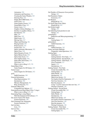 Ring Documentation, Release 1.9
Animation, 550
Animation and Functions, 551
Creating the Game Window, 545
Drawing Text, 546
Flappy Bird 3000 Game, 572
Game Class, 543
Game Engine Classes, 542
GameObject Class, 543
Games Layer, 542
Graphics Library Bindings, 541
Interface to graphics library, 541
Introduction, 540
Map, 558
Map Class, 545
Map Events, 559
Moving Text, 547
Object and Drawing, 561
Playing Sound, 549
Project Layers, 541
Sound Class, 545
Sprite Automatic Movement, 552
Sprite Class, 544
Sprite Keypress Event, 553
Sprite Mouse Event, 554
Sprite State Event, 555
Stars Fighter Game, 564
Super Man 2016 Game, 579
Text Class, 544
What is new in Ring 1.1?, 170
GameObject Class
Game Engine for 2D Games, 543
Games Layer
Game Engine for 2D Games, 542
gcd()
Stdlib Functions, 389
General Information
Data Representation, 962
Introduction, 960
Memory Management, 961
Ring Architecture, 961
Generate Object File
Command Line Options, 843
Generate/Execute Ring Object Files (*.ringo)
What is new in Ring 1.1?, 165
Generating Pages using Objects
Web Development (CGI Library), 471
Get Active Source File Name
System Functions, 298
Get Command Line Arguments
System Functions, 297
Get List Item
Lists, 250
Get List Size
Lists, 250
Get Number of Characters from position
Strings, 262
Get Parameters Values
Extension, 895
Get Request
RingLibCurl, 505
Get Stock Data From Yahoo
RingLibCurl, 507
Get String Length
Strings, 259
Get Substring from position to end
Strings, 262
getattribute()
Reﬂection and Meta-programming, 377
GetChar()
Getting Input, 233
getnumber()
Stdlib Functions, 382
getstring()
Stdlib Functions, 382
Getter and Setter Methods
Frequently Asked Questions, 940
Getting Input
GetChar(), 233
Getting Started - First Style, 187
Getting Started - Second Style, 190
Getting Started - Third Style, 192
Give Command, 233
Input(), 234
Introduction, 232
Getting Started - First Style
Create Executable File, 186
Getting Input, 187
Hello World, 186
Introduction, 185
Multi-Line literals, 186
No Explicit End For Statements, 187
Not Case-Sensitive, 186
Run the program, 186
Using ? to print expression then new line, 187
Writing Comments, 188
Getting Started - Second Style
Create Executable File, 189
Getting Input, 190
Hello World, 189
Introduction, 188
Multi-Line literals, 189
No Explicit End For Statements, 190
Not Case-Sensitive, 189
Run the program, 189
Writing Comments, 190
Getting Started - Third Style
Create Executable File, 191
Getting Input, 192
Index 2032
 
