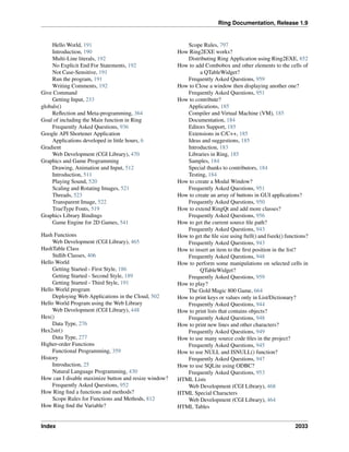 Ring Documentation, Release 1.9
Hello World, 191
Introduction, 190
Multi-Line literals, 192
No Explicit End For Statements, 192
Not Case-Sensitive, 191
Run the program, 191
Writing Comments, 192
Give Command
Getting Input, 233
globals()
Reﬂection and Meta-programming, 364
Goal of including the Main function in Ring
Frequently Asked Questions, 936
Google API Shortener Application
Applications developed in little hours, 6
Gradient
Web Development (CGI Library), 470
Graphics and Game Programming
Drawing, Animation and Input, 512
Introduction, 511
Playing Sound, 520
Scaling and Rotating Images, 521
Threads, 523
Transparent Image, 522
TrueType Fonts, 519
Graphics Library Bindings
Game Engine for 2D Games, 541
Hash Functions
Web Development (CGI Library), 465
HashTable Class
Stdlib Classes, 406
Hello World
Getting Started - First Style, 186
Getting Started - Second Style, 189
Getting Started - Third Style, 191
Hello World program
Deploying Web Applications in the Cloud, 502
Hello World Program using the Web Library
Web Development (CGI Library), 448
Hex()
Data Type, 276
Hex2str()
Data Type, 277
Higher-order Functions
Functional Programming, 359
History
Introduction, 25
Natural Language Programming, 430
How can I disable maximize button and resize window?
Frequently Asked Questions, 952
How Ring ﬁnd a functions and methods?
Scope Rules for Functions and Methods, 812
How Ring ﬁnd the Variable?
Scope Rules, 797
How Ring2EXE works?
Distributing Ring Application using Ring2EXE, 852
How to add Combobox and other elements to the cells of
a QTableWidget?
Frequently Asked Questions, 959
How to Close a window then displaying another one?
Frequently Asked Questions, 951
How to contribute?
Applications, 185
Compiler and Virtual Machine (VM), 185
Documentation, 184
Editors Support, 185
Extensions in C/C++, 185
Ideas and suggestions, 185
Introduction, 183
Libraries in Ring, 185
Samples, 184
Special thanks to contributors, 184
Testing, 184
How to create a Modal Window?
Frequently Asked Questions, 951
How to create an array of buttons in GUI applications?
Frequently Asked Questions, 950
How to extend RingQt and add more classes?
Frequently Asked Questions, 956
How to get the current source ﬁle path?
Frequently Asked Questions, 943
How to get the ﬁle size using ftell() and fseek() functions?
Frequently Asked Questions, 943
How to insert an item to the ﬁrst position in the list?
Frequently Asked Questions, 948
How to perform some manipulations on selected cells in
QTableWidget?
Frequently Asked Questions, 959
How to play?
The Gold Magic 800 Game, 664
How to print keys or values only in List/Dictionary?
Frequently Asked Questions, 944
How to print lists that contains objects?
Frequently Asked Questions, 948
How to print new lines and other characters?
Frequently Asked Questions, 949
How to use many source code ﬁles in the project?
Frequently Asked Questions, 945
How to use NULL and ISNULL() function?
Frequently Asked Questions, 947
How to use SQLite using ODBC?
Frequently Asked Questions, 953
HTML Lists
Web Development (CGI Library), 468
HTML Special Characters
Web Development (CGI Library), 464
HTML Tables
Index 2033
 