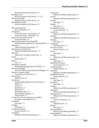 Ring Documentation, Release 1.9
Web Development (CGI Library), 469
HtmlPage Class
Web Development (CGI Library), 476, 500
HTTP Get Example
Web Development (CGI Library), 449
HTTP POST Example
Web Development (CGI Library), 454
Ideas and suggestions
How to contribute?, 185
If Statement
Control Structures - Second Style, 225
Control Structures - Third Style, 228
Ignore new lines after keywords
Syntax Flexibility, 825
Important Information about Ring2EXE
Distributing Ring Application using Ring2EXE, 859
Inheritance
Object Oriented Programming, 350
Inheritance from GUI Classes
Desktop and Mobile Development, 732
Innovative
Applications developed in little hours, 20
Input()
Getting Input, 234
Insert()
Lists, 253
Install Qt for Android
Building RingQt Applications for Mobile, 775
Interactive Debugger
The Trace Library and the Interactive Debugger, 884
Interface to graphics library
Game Engine for 2D Games, 541
Internet Class
Stdlib Classes, 423
Introduction
Deploying Web Applications in the Cloud, 501
Features, 25
History, 25
Introduction, 22
Motivation, 23
Performance Tips, 844
Ring and other languages, 24
Special Thanks, 24
Is Ring some sort of an improvement of PHP?
Frequently Asked Questions, 931
IsAlNum()
Data Type, 272
IsAlpha()
Data Type, 272
IsAndroid() Function
System Functions, 296
isattribute()
Reﬂection and Meta-programming, 373
iscfunction()
Reﬂection and Meta-programming, 367
isclass()
Reﬂection and Meta-programming, 369
IsCntrl()
Data Type, 272
IsDigit()
Data Type, 273
IsFreeBSD() Function
System Functions, 296
isfunction()
Reﬂection and Meta-programming, 366
isglobal()
Reﬂection and Meta-programming, 366
IsGraph()
Data Type, 273
isleapyear()
Stdlib Functions, 391
IsLinux() Function
System Functions, 296
IsList()
Data Type, 271
islocal()
Reﬂection and Meta-programming, 366
IsLower()
Data Type, 273
IsMacOSX() Function
System Functions, 295
ismainsourceﬁle()
Stdlib Functions, 394
ismethod()
Reﬂection and Meta-programming, 374
IsMSDOS() Function
System Functions, 295
IsNULL()
Data Type, 271
IsNumber()
Data Type, 270
isobject()
Reﬂection and Meta-programming, 372
ispackage()
Reﬂection and Meta-programming, 368
ispackagesclass()
Reﬂection and Meta-programming, 370
ispointer()
Low Level Functions, 864
isprime()
Stdlib Functions, 387
IsPrint()
Data Type, 273
isprivateattribute()
Reﬂection and Meta-programming, 373
isprivatemethod()
Reﬂection and Meta-programming, 374
Index 2034
 