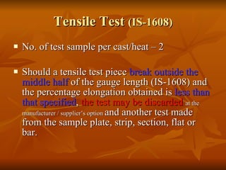 Tensile Test  (IS-1608) No. of test sample per cast/heat – 2 Should a tensile test piece  break outside the middle half  of the gauge length (IS-1608) and the percentage elongation obtained is  less than that specified ,  the test may be discarded  at the manufacturer / supplier’s option  and another test made from the sample plate, strip, section, flat or bar. 