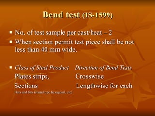Bend test  (IS-1599) No. of test sample per cast/heat – 2 When section permit test piece shall be not less than 40 mm wide. Class of Steel Product  Direction of Bend Tests Plates strips,  Crosswise Sections  Lengthwise for each Flats and bars (round type hexagonal, etc) 