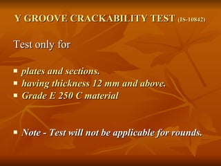 Y GROOVE CRACKABILITY TEST  (IS-10842)   Test only for  plates and sections. having thickness 12 mm and above.  Grade E 250 C material  Note - Test will not be applicable for rounds. 