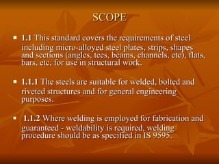 SCOPE 1.1  This standard covers the requirements of steel including micro-alloyed steel plates, strips, shapes and sections (angles, tees, beams, channels, etc), flats, bars, etc, for use in structural work. 1.1.1  The steels are suitable for welded, bolted and riveted structures and for general engineering purposes. 1.1.2  Where welding is employed for fabrication and guaranteed - weldability is required, welding procedure should be as specified in IS 9595. 