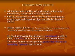 FREEDOM FROM DEFECTS All finished steel shall be well and cleanly rolled to the Dimensions, sections and masses specified.  Shall be reasonably free from surface flaws; laminations; rough/jagged and imperfect edges and all other harmful defects. Minor surface defects   may be removed subject to mutual agreement  between the purchaser and the manufacturer/supplier. By grinding provided the thickness is  not reduced  locally by more  than  4 %  below the minimum specified thickness. Reduction in thickness by grinding  greater than   4%   but not  exceeding 7 percent  may be made. 