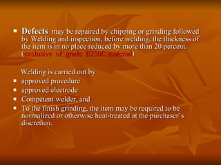 Defects   may be repaired by chipping or grinding followed by Welding and inspection, before welding, the thickness of the item is in no place reduced by more than 20 percent. ( exclusive  of  grade  E250C material ) Welding is carried out by  approved procedure approved electrode Competent welder, and To the finish grinding, the item may be required to be normalized or otherwise heat-treated at the purchaser’s discretion. 