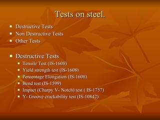Tests on steel. Destructive Tests Non Destructive Tests  Other Tests Destructive Tests Tensile Test (IS-1608) Yield strength test (IS-1608) Percentage Elongation (IS-1608)  Bend test (IS-1599) Impact (Charpy V- Notch) test ( IS-1757) Y- Groove crackability test (IS-10842) 
