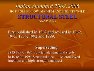 Indian Standard 2062:2006 HOT ROLLED LOW, MEDIUM AND HIGH TENSILE   STRUCTURAL STEEL (Sixth Revision) First published in 1962 and revised in 1969, 1975, 1984, 1992 and 1999. Superseding   a) IS 1977: 1996 Low tensile structural steels b) IS 8500:1991 Structural steel — Microalloyed (medium and high strength qualities) 