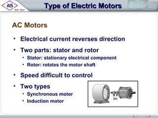 Type of Electric Motors
AC Motors
• Electrical current reverses direction
• Two parts: stator and rotor
• Stator: stationary electrical component
• Rotor: rotates the motor shaft

• Speed difficult to control
• Two types
• Synchronous motor
• Induction motor

 