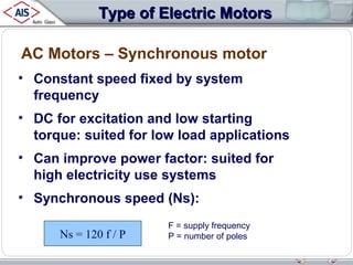 Type of Electric Motors
AC Motors – Synchronous motor
• Constant speed fixed by system
frequency
• DC for excitation and low starting
torque: suited for low load applications
• Can improve power factor: suited for
high electricity use systems
• Synchronous speed (Ns):
Ns = 120 f / P

F = supply frequency
P = number of poles

 