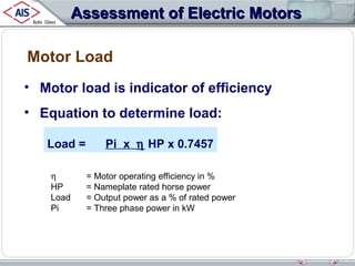 Assessment of Electric Motors
Motor Load
• Motor load is indicator of efficiency
• Equation to determine load:
Load =
η
HP
Load
Pi

Pi x η HP x 0.7457
= Motor operating efficiency in %
= Nameplate rated horse power
= Output power as a % of rated power
= Three phase power in kW

 
