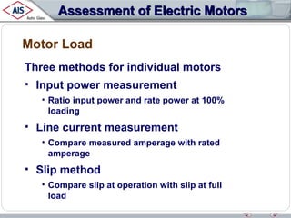Assessment of Electric Motors
Motor Load
Three methods for individual motors
• Input power measurement
• Ratio input power and rate power at 100%
loading

• Line current measurement
• Compare measured amperage with rated
amperage

• Slip method
• Compare slip at operation with slip at full
load

 