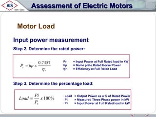Assessment of Electric Motors
Motor Load
Input power measurement
Step 2. Determine the rated power:

0.7457
Pr = hp x
ηr

Pr
hp
ηr

= Input Power at Full Rated load in kW
= Name plate Rated Horse Power
= Efficiency at Full Rated Load

Step 3. Determine the percentage load:

Pi
Load =
x 100%
Pr

Load = Output Power as a % of Rated Power
Pi
= Measured Three Phase power in kW
Pr
= Input Power at Full Rated load in kW

 