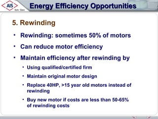Energy Efficiency Opportunities
5. Rewinding
• Rewinding: sometimes 50% of motors
• Can reduce motor efficiency
• Maintain efficiency after rewinding by
• Using qualified/certified firm
• Maintain original motor design
• Replace 40HP, >15 year old motors instead of
rewinding
• Buy new motor if costs are less than 50-65%
of rewinding costs

 