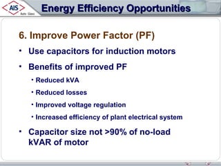 Energy Efficiency Opportunities
6. Improve Power Factor (PF)
• Use capacitors for induction motors
• Benefits of improved PF
• Reduced kVA
• Reduced losses
• Improved voltage regulation
• Increased efficiency of plant electrical system

• Capacitor size not >90% of no-load
kVAR of motor

 