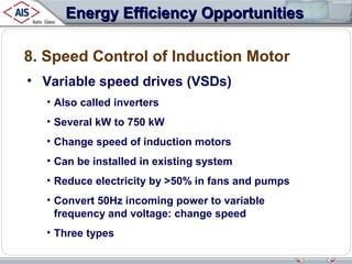 Energy Efficiency Opportunities
8. Speed Control of Induction Motor
• Variable speed drives (VSDs)
• Also called inverters
• Several kW to 750 kW
• Change speed of induction motors
• Can be installed in existing system
• Reduce electricity by >50% in fans and pumps
• Convert 50Hz incoming power to variable
frequency and voltage: change speed
• Three types

 