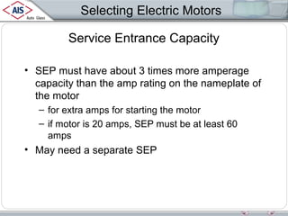 Selecting Electric Motors
Service Entrance Capacity
• SEP must have about 3 times more amperage
capacity than the amp rating on the nameplate of
the motor
– for extra amps for starting the motor
– if motor is 20 amps, SEP must be at least 60
amps

• May need a separate SEP

 