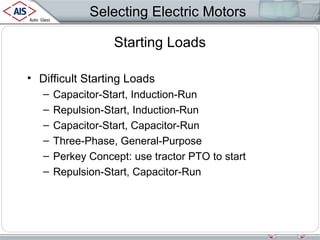 Selecting Electric Motors
Starting Loads
• Difficult Starting Loads
–
–
–
–
–
–

Capacitor-Start, Induction-Run
Repulsion-Start, Induction-Run
Capacitor-Start, Capacitor-Run
Three-Phase, General-Purpose
Perkey Concept: use tractor PTO to start
Repulsion-Start, Capacitor-Run

 