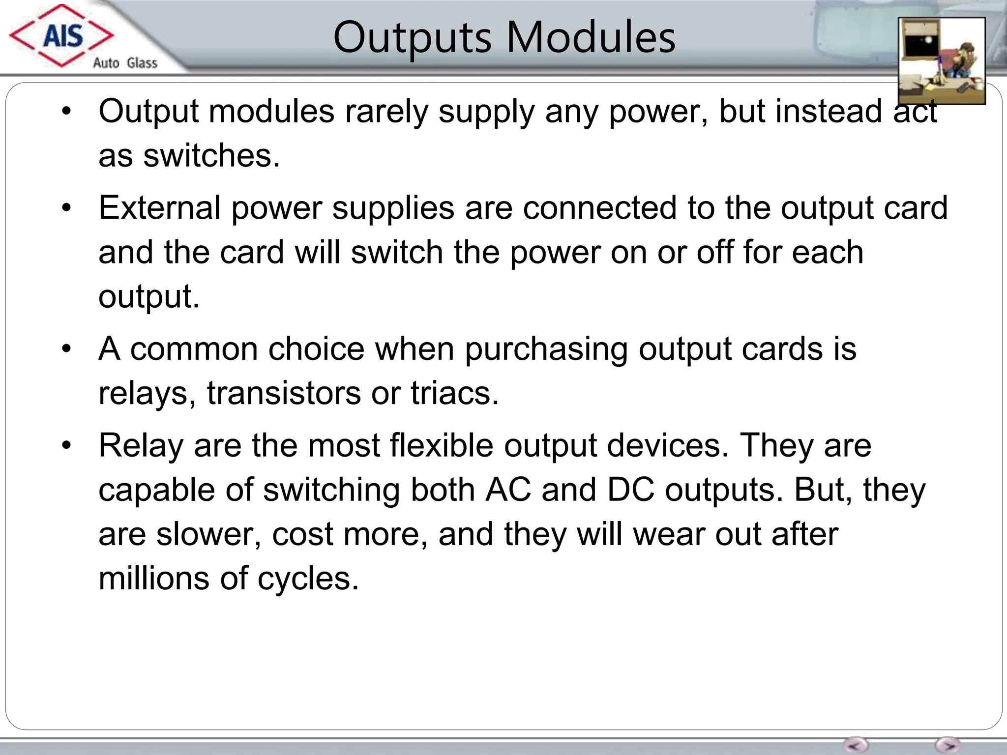 Outputs Modules
• Output modules rarely supply any power, but instead act
as switches.
• External power supplies are connected to the output card
and the card will switch the power on or off for each
output.
• A common choice when purchasing output cards is
relays, transistors or triacs.
• Relay are the most flexible output devices. They are
capable of switching both AC and DC outputs. But, they
are slower, cost more, and they will wear out after
millions of cycles.
 