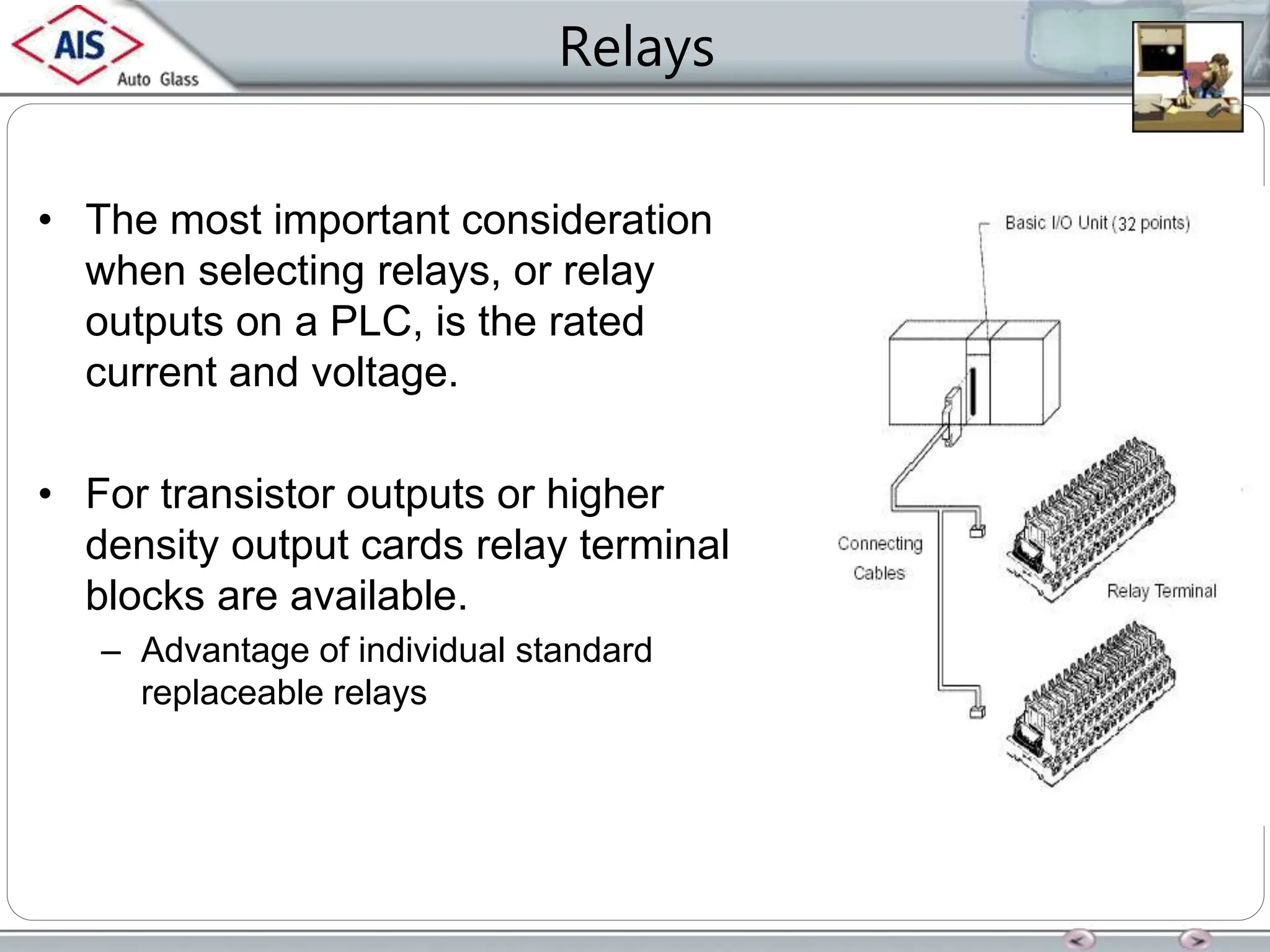 Relays
• The most important consideration
when selecting relays, or relay
outputs on a PLC, is the rated
current and voltage.
• For transistor outputs or higher
density output cards relay terminal
blocks are available.
– Advantage of individual standard
replaceable relays
 