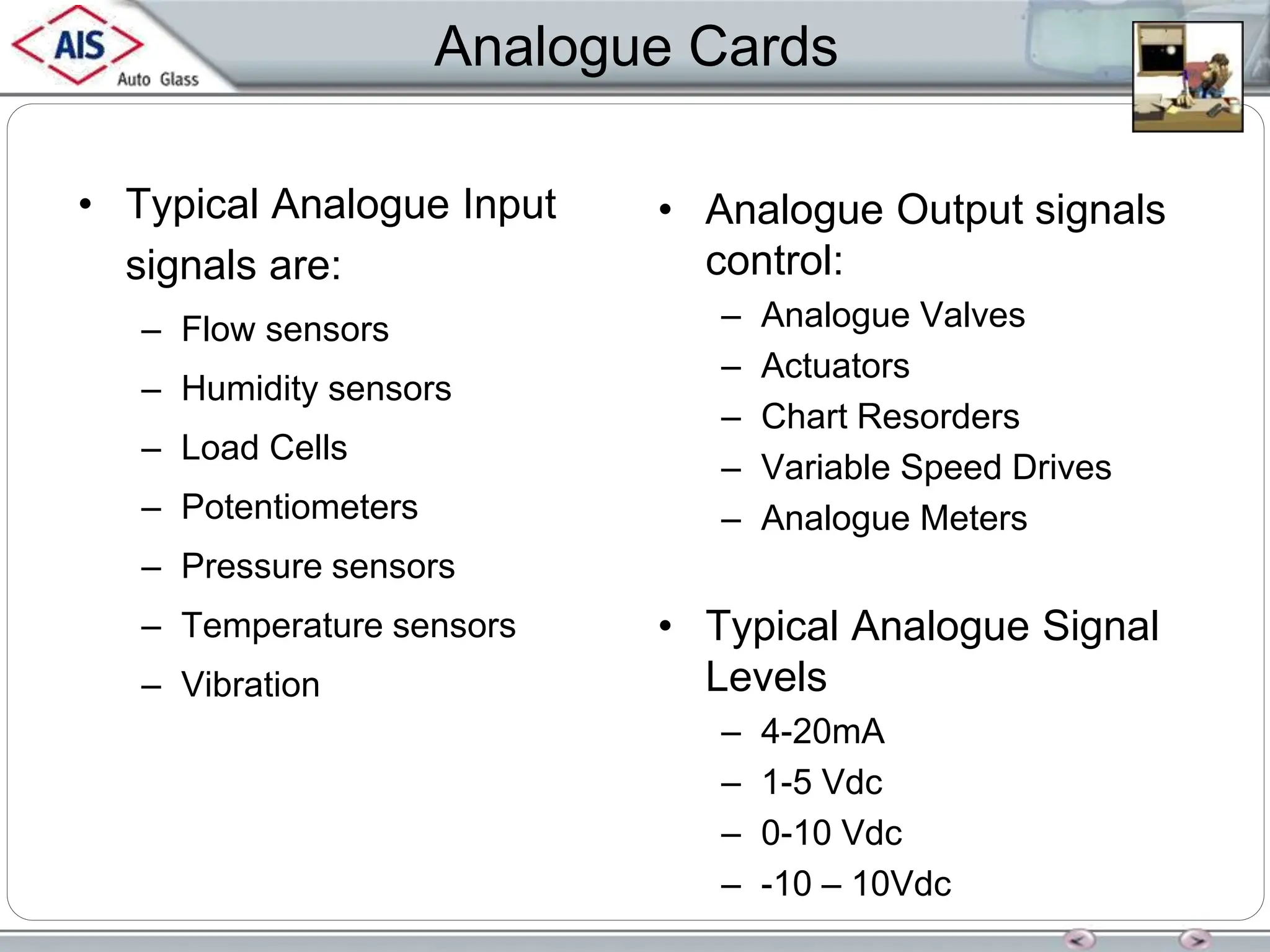 Analogue Cards
• Typical Analogue Input
signals are:
– Flow sensors
– Humidity sensors
– Load Cells
– Potentiometers
– Pressure sensors
– Temperature sensors
– Vibration
• Analogue Output signals
control:
– Analogue Valves
– Actuators
– Chart Resorders
– Variable Speed Drives
– Analogue Meters
• Typical Analogue Signal
Levels
– 4-20mA
– 1-5 Vdc
– 0-10 Vdc
– -10 – 10Vdc
 