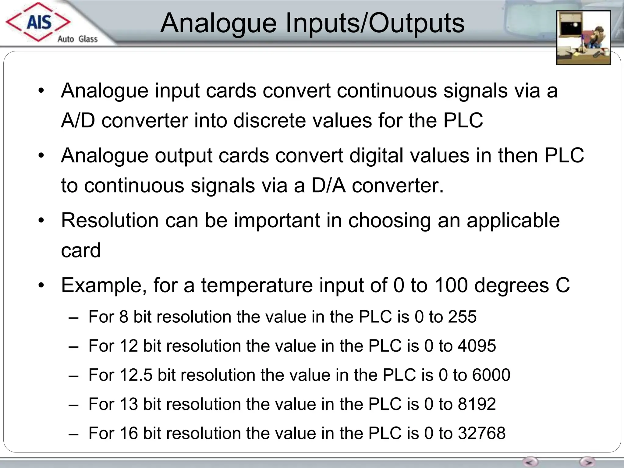 Analogue Inputs/Outputs
• Analogue input cards convert continuous signals via a
A/D converter into discrete values for the PLC
• Analogue output cards convert digital values in then PLC
to continuous signals via a D/A converter.
• Resolution can be important in choosing an applicable
card
• Example, for a temperature input of 0 to 100 degrees C
– For 8 bit resolution the value in the PLC is 0 to 255
– For 12 bit resolution the value in the PLC is 0 to 4095
– For 12.5 bit resolution the value in the PLC is 0 to 6000
– For 13 bit resolution the value in the PLC is 0 to 8192
– For 16 bit resolution the value in the PLC is 0 to 32768
 