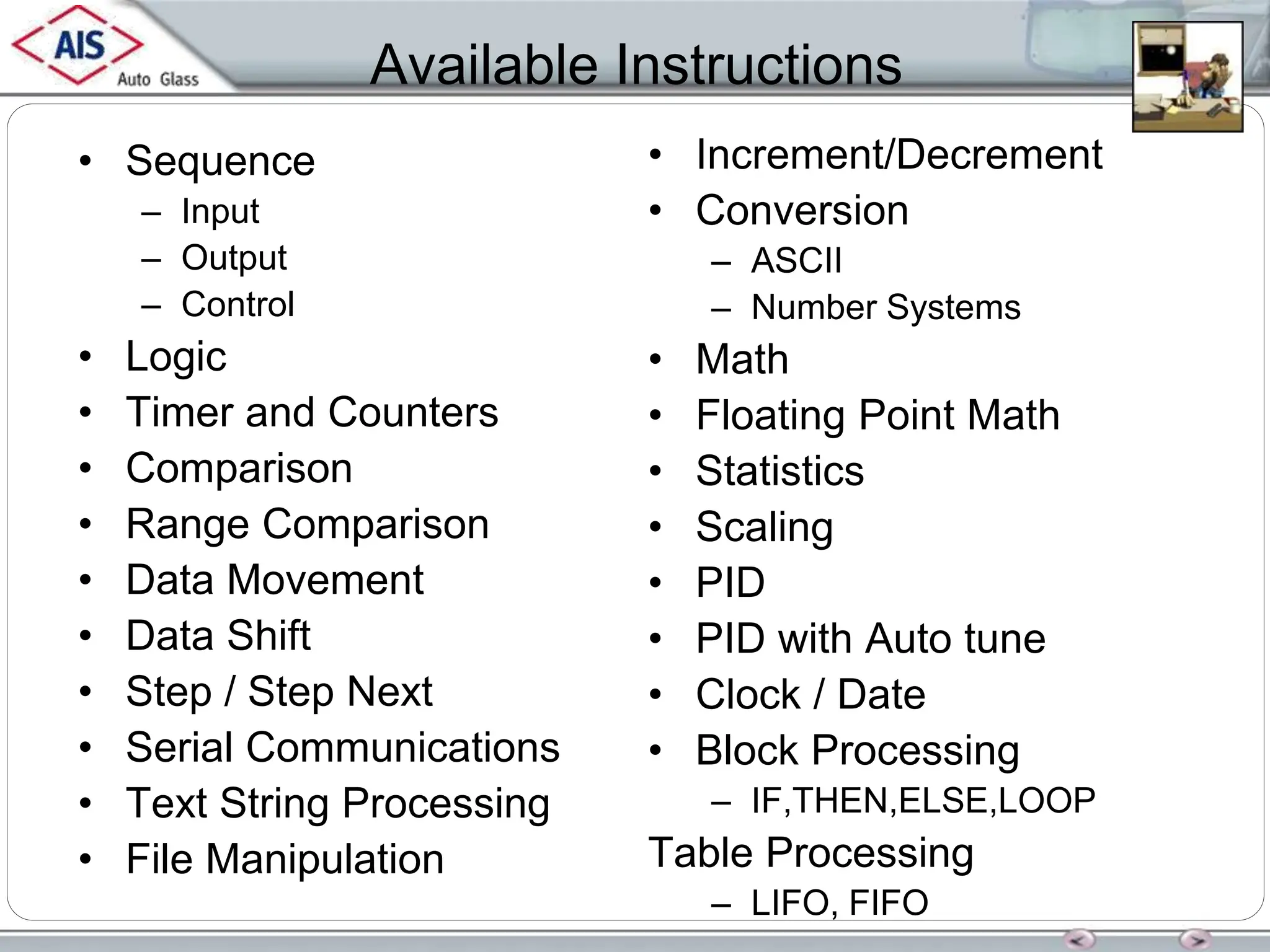 Available Instructions
• Sequence
– Input
– Output
– Control
• Logic
• Timer and Counters
• Comparison
• Range Comparison
• Data Movement
• Data Shift
• Step / Step Next
• Serial Communications
• Text String Processing
• File Manipulation
• Increment/Decrement
• Conversion
– ASCII
– Number Systems
• Math
• Floating Point Math
• Statistics
• Scaling
• PID
• PID with Auto tune
• Clock / Date
• Block Processing
– IF,THEN,ELSE,LOOP
Table Processing
– LIFO, FIFO
 