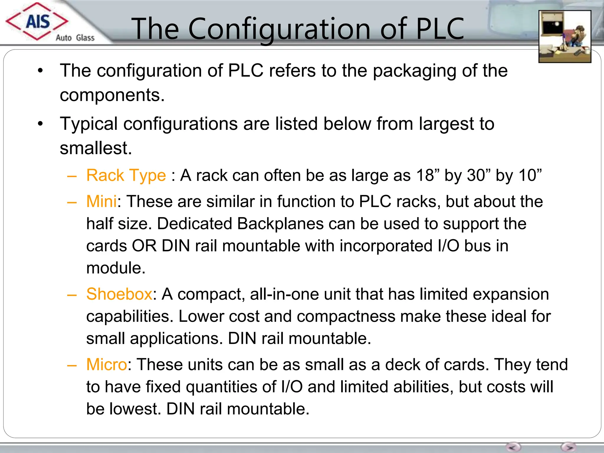 The Configuration of PLC
• The configuration of PLC refers to the packaging of the
components.
• Typical configurations are listed below from largest to
smallest.
– Rack Type : A rack can often be as large as 18” by 30” by 10”
– Mini: These are similar in function to PLC racks, but about the
half size. Dedicated Backplanes can be used to support the
cards OR DIN rail mountable with incorporated I/O bus in
module.
– Shoebox: A compact, all-in-one unit that has limited expansion
capabilities. Lower cost and compactness make these ideal for
small applications. DIN rail mountable.
– Micro: These units can be as small as a deck of cards. They tend
to have fixed quantities of I/O and limited abilities, but costs will
be lowest. DIN rail mountable.
 