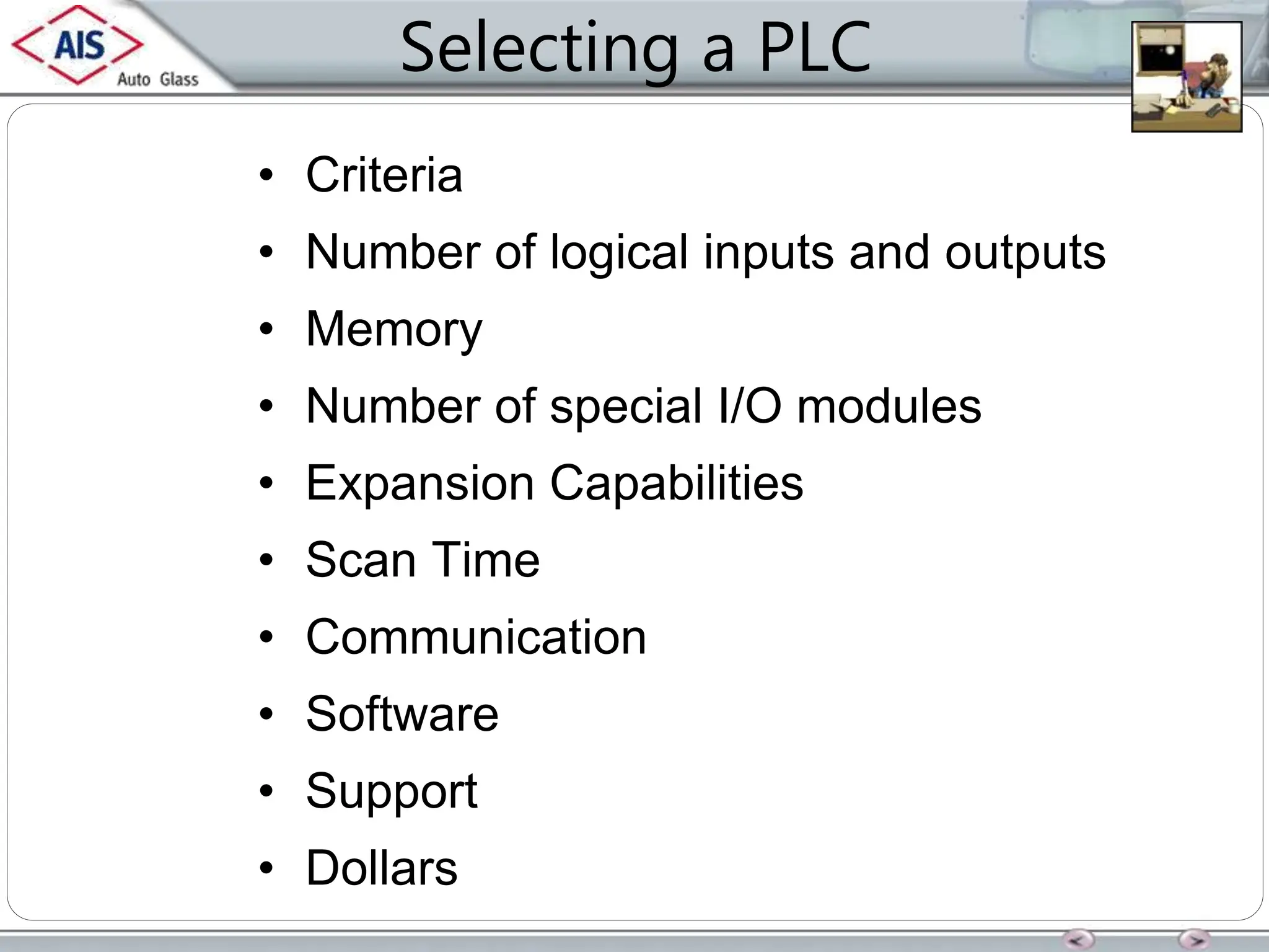 Selecting a PLC
• Criteria
• Number of logical inputs and outputs
• Memory
• Number of special I/O modules
• Expansion Capabilities
• Scan Time
• Communication
• Software
• Support
• Dollars
 