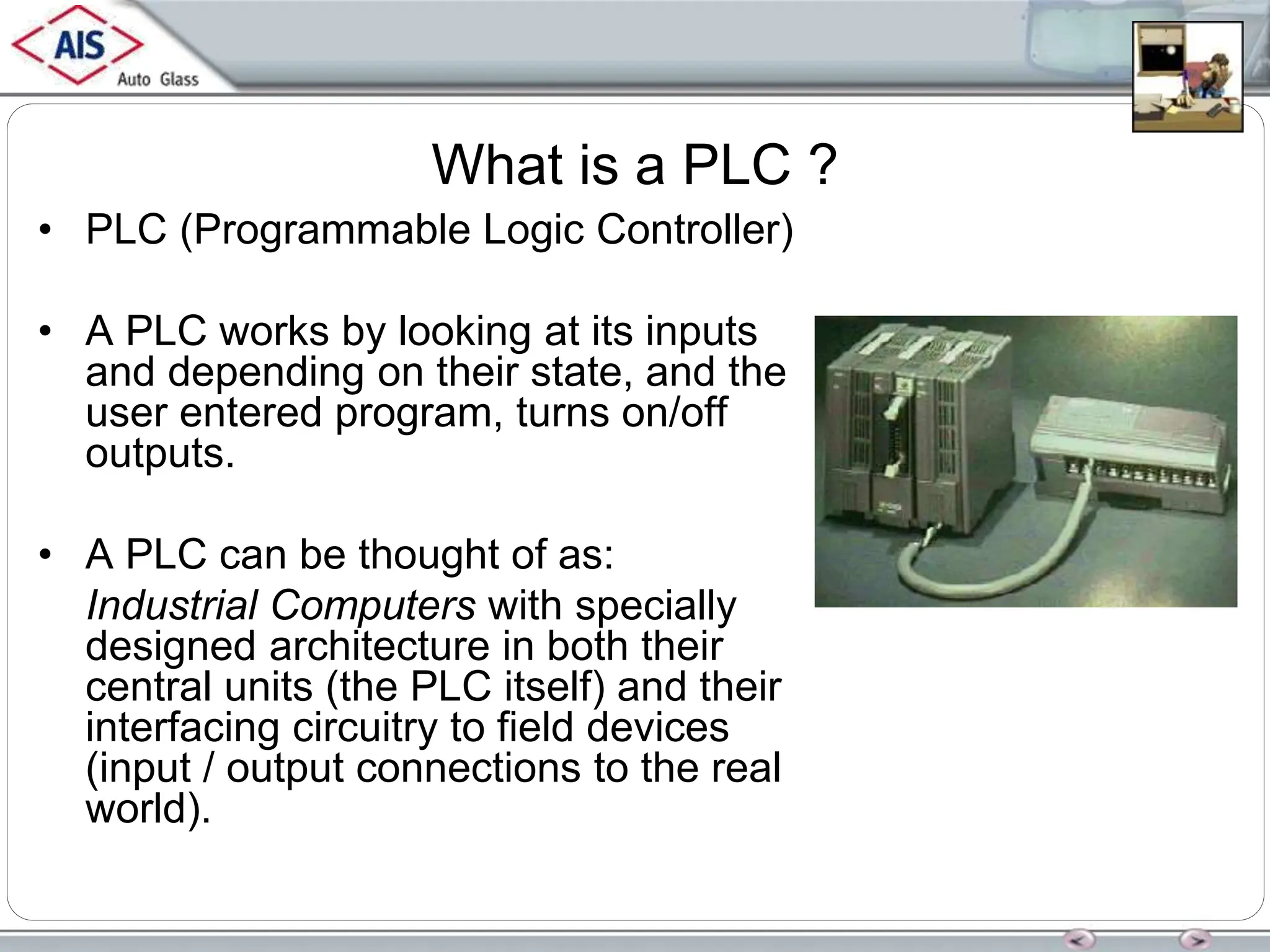 What is a PLC ?
• PLC (Programmable Logic Controller)
• A PLC works by looking at its inputs
and depending on their state, and the
user entered program, turns on/off
outputs.
• A PLC can be thought of as:
Industrial Computers with specially
designed architecture in both their
central units (the PLC itself) and their
interfacing circuitry to field devices
(input / output connections to the real
world).
 