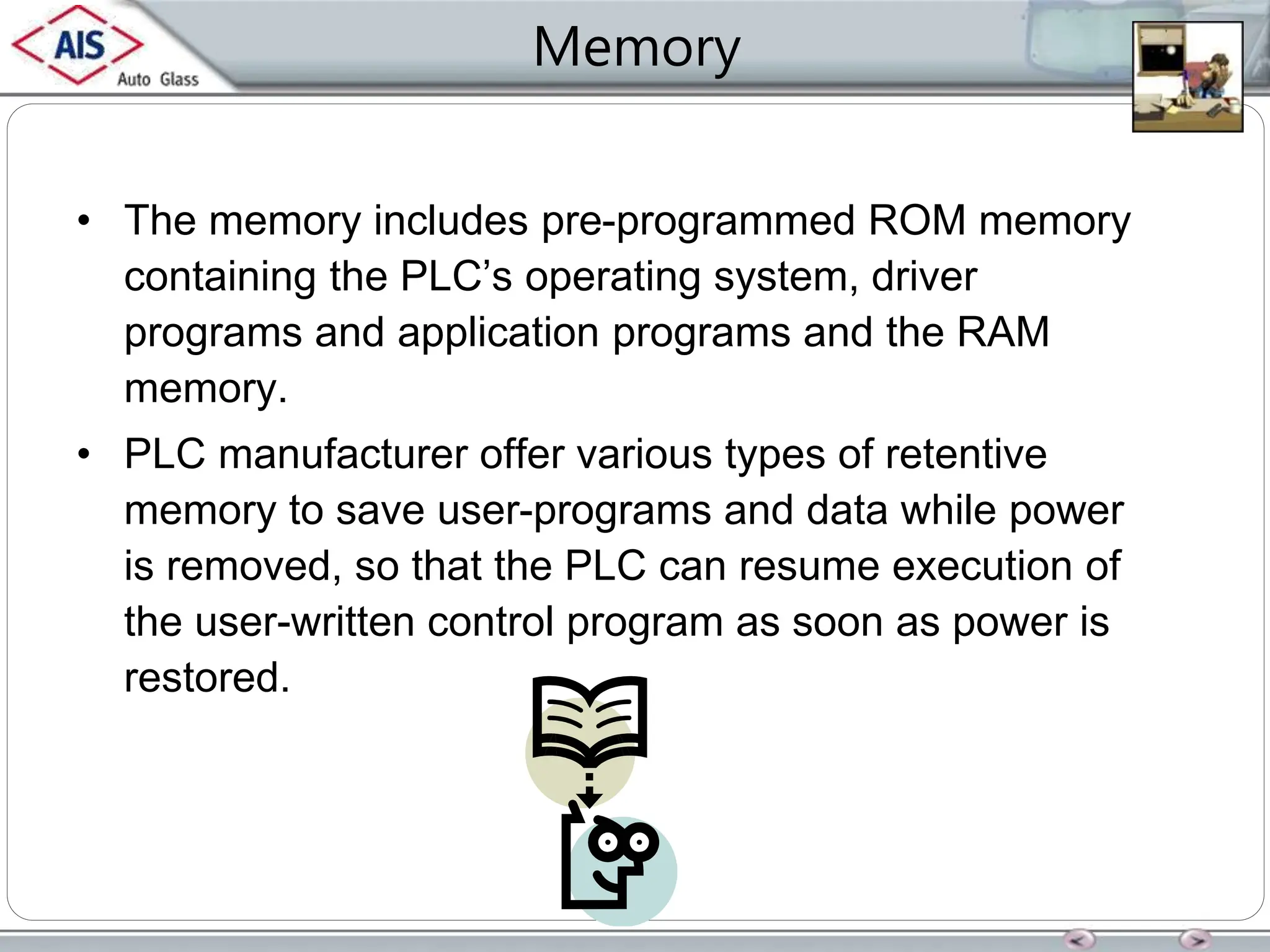 Memory
• The memory includes pre-programmed ROM memory
containing the PLC’s operating system, driver
programs and application programs and the RAM
memory.
• PLC manufacturer offer various types of retentive
memory to save user-programs and data while power
is removed, so that the PLC can resume execution of
the user-written control program as soon as power is
restored.
 