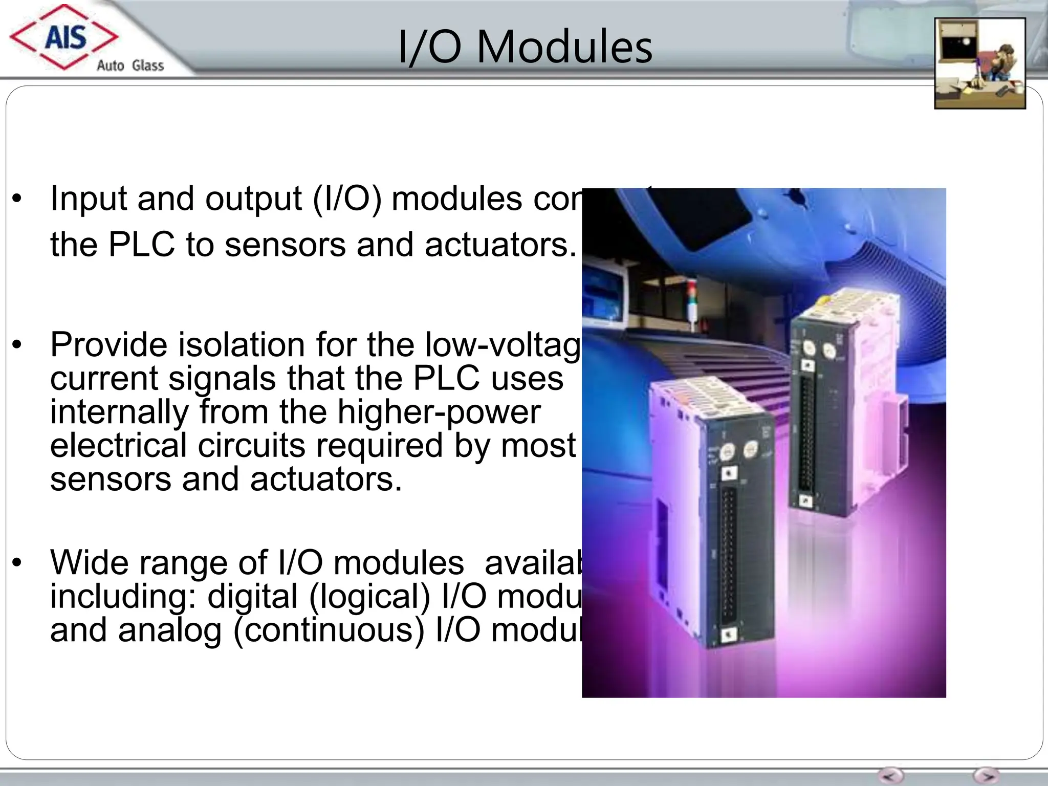 I/O Modules
• Input and output (I/O) modules connect
the PLC to sensors and actuators.
• Provide isolation for the low-voltage, low-
current signals that the PLC uses
internally from the higher-power
electrical circuits required by most
sensors and actuators.
• Wide range of I/O modules available
including: digital (logical) I/O modules
and analog (continuous) I/O modules.
 
