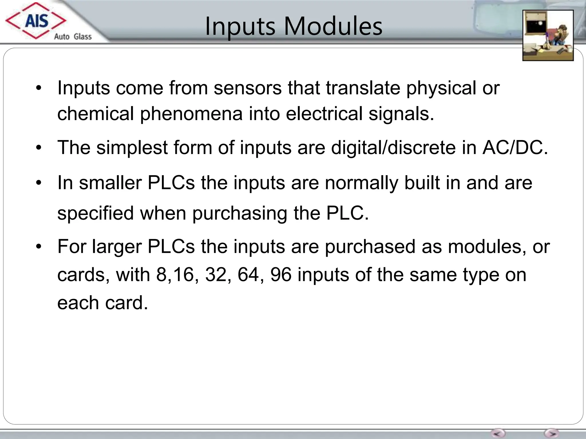 Inputs Modules
• Inputs come from sensors that translate physical or
chemical phenomena into electrical signals.
• The simplest form of inputs are digital/discrete in AC/DC.
• In smaller PLCs the inputs are normally built in and are
specified when purchasing the PLC.
• For larger PLCs the inputs are purchased as modules, or
cards, with 8,16, 32, 64, 96 inputs of the same type on
each card.
 
