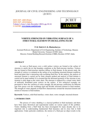 Journal of Civil Engineering and Technology (JCIET), ISSN 2347 –4203 (Print),
ISSN 2347 –4211 (Online) Volume 1, Issue 1, July-December (2013), © IAEME
1
VORTEX STRENGTH ON VIBRATING SURFACE OF A
STRUCTURAL ELEMENT IN OSCILLATING FLUID
P. R. Maiti & S. K. Bhattacharyya
Assistant Professor, Department of Civil Engineering, Institute of Technology, Banaras
Hindu University, Varanasi-221005, India
Director, Central Building Research Institute (CBRI), Roorkee-247667, India
ABSTRACT
As soon as fluid passes over a solid surface vortices are formed at the surface of
structure to satisfy the no slip boundary conditions at the fluid-structure interface. Vortices
that are formed at fluid-structure interface diffuse in fluid domain. In the present study, the
strength of vortices is evaluated on the surface of an oscillating structural element (cantilever
beam and plate) that is interacting with oscillating fluid flow. In the analysis, the analysis of
structural element is carried out by finite element method and analysis of fluid domain is
carried out by panel method. It is assumed that the deformed geometry of the structure at any
moment is same shape as the vortex sheet. The structure is replaced by a virtual vortex sheet
of uniformly distributed point vortices on the surface. A few numerical examples are
presented to show the variation of vortex strength, lift and pressure coefficients for different
type flow passes over the oscillating rigid and flexible structural element in fluid medium.
The strength of vortex depends on fluid flow characteristics around the structural element and
motion of structure in fluid medium.
Keywords: Vortices, solid-fluid interface, vortex sheet, vortex strength, structural element
1. INTRODUCTION
The process of vortex shedding is a classical problem in fluid mechanics and there
have been many theoretical and experimental studies on various aspect of this problem.
Vortex shedding from a bluff body has been investigated for many decades due to its
important role in understanding fundamental fluid dynamics and its close link to field
applications. Under particular conditions, the motion of a fluid past an object results in the
JOURNAL OF CIVIL ENGINEERING AND TECHNOLOGY
(JCIET)
ISSN 2347 –4203 (Print)
ISSN 2347 –4211(Online)
Volume 1, Issue 1, July-December (2013), pp. 01-14
© IAEME: www.iaeme.com/jciet.asp
JCIET
© IAEME
 