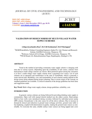 Journal of Civil Engineering and Technology (JCIET), ISSN 2347 –4203 (Print),
ISSN 2347 –4211 (Online), Volume 1, Issue 1, July-December (2013), © IAEME
46
VALIDATION OF DESIGN NORMS OF MULTI-VILLAGE WATER
SUPPLY SCHEMES
A.Raja Jeyachandra Bose1
, Dr.T.R.Neelakantan2
, Dr.P.Mariappan3
1
DGM/Water&Infra, Fichtner Consulting Engineers (India) Pvt. Ltd, Chennai and Research
Scholar, SASTRA University, Thanjavur, TN.
2
Professor, School of Civil Engg., SASTRA University, Thanjavur, TN.
3
TWAD Board, 6A, Balasubramanian Nagar, Rajakkapatty, Dindigul-4, TN.
ABSTRACT
Trend in the method of providing community water supply scheme is changing with
time due to various reasons. Depending upon the availability of safe source, schemes from
hand pump to multi-village schemes are chosen. Most preferred option among the consumers
is to have a multi-village water supply scheme from a perennial river source. Lot of such
schemes are in operation and maintenance in the state of TamilNadu, which is generally a
water-starved state. Reliability, cost, and sustainability of such schemes mainly depend on the
design norms being adopted during project planning. Due to recent origin of the concept, no
standard guidelines are available. A critical evaluation of the design guidelines has been done
and suggestions made.
Key Word: Multi-village water supply scheme, design guidelines, reliability, cost.
INTRODUCTION
In general, various schemes are being followed for providing drinking water supply to
communities. Open well with manual drawal method was the oldest system. Hand pumps
fitted in bore wells were introduced during seventies followed by individual power pump
(IPP) scheme. Groundwater is the only source for all the above schemes. Due to increase in
demand & drawal and reduction in ground water recharge activities, ground water table is
fast depleting, coupled with deterioration in quality, making the ground water sources as non-
reliable. To overcome the same, reliable surface water sources are being tapped and a new
JOURNAL OF CIVIL ENGINEERING AND TECHNOLOGY
(JCIET)
ISSN 2347 –4203 (Print)
ISSN 2347 –4211 (Online)
Volume 1, Issue 1, July-December (2013), pp. 46-56
© IAEME: www.iaeme.com/jciet.asp
JCIET
© IAEME
 