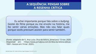 Eu achei importante porque fala sobre o bullying.
Gostei do filme porque eu me envolvi na história, me
fez sentir várias emoções. Mas não vou falar quais
porque vocês precisam assistir para sentir também.
(Fonte: adaptado de V., Ana Luíza. Dica da leitora. Jornal Joca, 13 nov. 2020.
Disponível em: <https://www.jornaljoca.com.br/dica-da-leitora-edicao-
160/>. Acesso em: 9 mar. 2020.)
Aprender Sempre, 2021. Caderno do Aluno, Língua Portuguesa, 5º ano, Vol. 3, p. 34.
A SEQUÊNCIA: PENSAR SOBRE
A RESENHA CRÍTICA
 