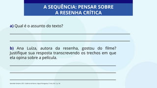 a) Qual é o assunto do texto?
____________________________________________________________________
____________________________________________________________________
b) Ana Luíza, autora da resenha, gostou do filme?
Justifique sua resposta transcrevendo os trechos em que
ela opina sobre a película.
____________________________________________________________
____________________________________________________________
____________________________________________________________
Aprender Sempre, 2021. Caderno do Aluno, Língua Portuguesa, 5º ano, Vol. 3, p. 34.
A SEQUÊNCIA: PENSAR SOBRE
A RESENHA CRÍTICA
 