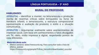 LÍNGUA PORTUGUESA – 5º ANO
MURAL DO PROFESSOR:
HABILIDADES:
(EF05LP14) – Identificar e manter, na leitura/escuta e produção
escrita de resenhas críticas sobre brinquedos ou livros de
literatura infantil, o tema/assunto, a estrutura composicional
(apresentação e avaliação do produto), o estilo e a situação
comunicativa.
(EF05LP19) – Argumentar oralmente sobre acontecimentos de
interesse social, com base em conhecimentos e fatos divulgados
em TV, rádio, mídia impressa e digital, respeitando pontos de
vista diferentes.
Materiais desta aula:
• Efeitos sonoros: www.freesound.org. Para consultar toda a lista de
efeitos, acesse:
https://freesound.org/people/Trilhas_Vanzolini/downloaded_sounds/
 