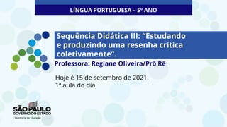 Sequência Didática III: “Estudando
e produzindo uma resenha crítica
coletivamente”.
Hoje é 15 de setembro de 2021.
1ª aula do dia.
LÍNGUA PORTUGUESA – 5º ANO
Professora: Regiane Oliveira/Prô Rê
 
