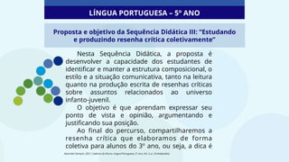 Proposta e objetivo da Sequência Didática III: “Estudando
e produzindo resenha crítica coletivamente”
Nesta Sequência Didática, a proposta é
desenvolver a capacidade dos estudantes de
identificar e manter a estrutura composicional, o
estilo e a situação comunicativa, tanto na leitura
quanto na produção escrita de resenhas críticas
sobre assuntos relacionados ao universo
infanto-juvenil.
O objetivo é que aprendam expressar seu
ponto de vista e opinião, argumentando e
justificando sua posição.
Ao final do percurso, compartilharemos a
resenha crítica que elaboramos de forma
coletiva para alunos do 3º ano, ou seja, a dica é
LÍNGUA PORTUGUESA – 5º ANO
Aprender Sempre, 2021. Caderno do Aluno, Língua Portuguesa, 5º ano, Vol. 3, p. 33 (Adaptado).
 