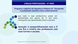 que tudo o que produzirmos possa ser
apresentado aos alunos do 3º ano para
começarem seu aprendizado sobre o assunto.
Atenção: o compartilhamento com o 3º
ano fica a critério dos professores com
suas turmas e escolas.
Aprender Sempre, 2021. Caderno do Aluno, Língua Portuguesa, 5º ano, Vol. 3, p. 33 (Adaptado).
Proposta e objetivo da Sequência Didática III: “Estudando
e produzindo resenha crítica coletivamente”
LÍNGUA PORTUGUESA – 5º ANO
 