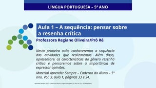 Aula 1 – A sequência: pensar sobre
a resenha crítica
Professora Regiane Oliveira/Prô Rê
Nesta primeira aula, conheceremos a sequência
das atividades que realizaremos. Além disso,
apresentarei as características do gênero resenha
crítica e pensaremos sobre a importância de
expressar opiniões.
Material Aprender Sempre – Caderno do Aluno – 5º
ano, Vol. 3, aula 1, páginas 33 e 34.
LÍNGUA PORTUGUESA – 5º ANO
Aprender Sempre, 2021. Caderno do Aluno, Língua Portuguesa, 5º ano, Vol. 3, p. 33 (Adaptado).
 