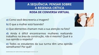 a) Como você descreveria a imagem?
b) O que a mulher está fazendo?
c) Que elementos chamam mais a sua atenção na foto?
d) Ainda é difícil encontrarmos mulheres realizando
trabalhos na área da construção, não é mesmo? Qual é a
sua opinião a respeito?
e) Todos os estudantes da sua turma têm uma opinião
semelhante? Por quê?
Aprender Sempre, 2021. Caderno do Aluno, Língua Portuguesa, 5º ano, Vol. 3, p. 33.
A SEQUÊNCIA: PENSAR SOBRE
A RESENHA CRÍTICA
RODA DE CONVERSA VIRTUAL
 